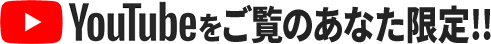 YouTubeをご覧のあなた限定！